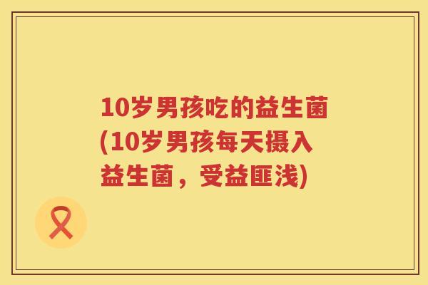 10岁男孩吃的益生菌(10岁男孩每天摄入益生菌,受益匪浅) 10岁男孩吃的益生菌(10岁男孩每天摄入益生菌,受益匪浅)