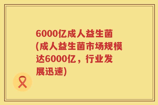 6000亿成人益生菌(成人益生菌市场规模达6000亿,行业发展迅速) 6000亿成人益生菌(成人益生菌市场规模达6000亿,行业发展迅速)
