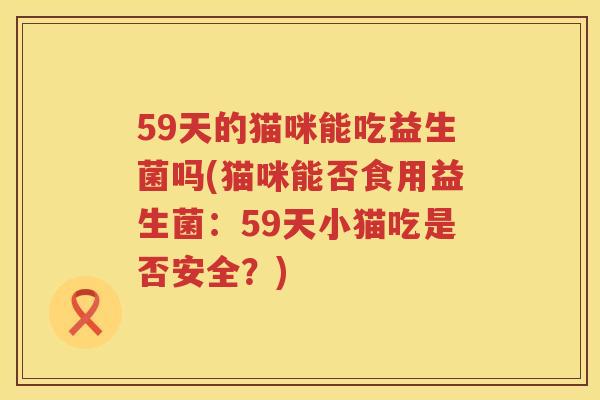 59天的猫咪能吃益生菌吗(猫咪能否食用益生菌:59天小猫吃是否安全?) 59天的猫咪能吃益生菌吗(猫咪能否食用益生菌:59天小猫吃是否安全?)