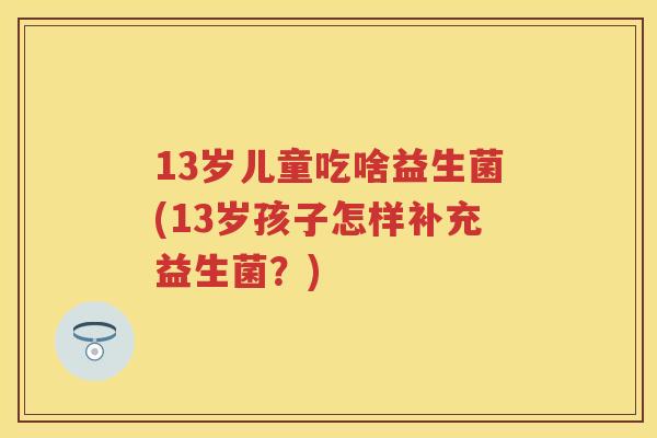 13岁儿童吃啥益生菌(13岁孩子怎样补充益生菌?) 13岁儿童吃啥益生菌(13岁孩子怎样补充益生菌?)