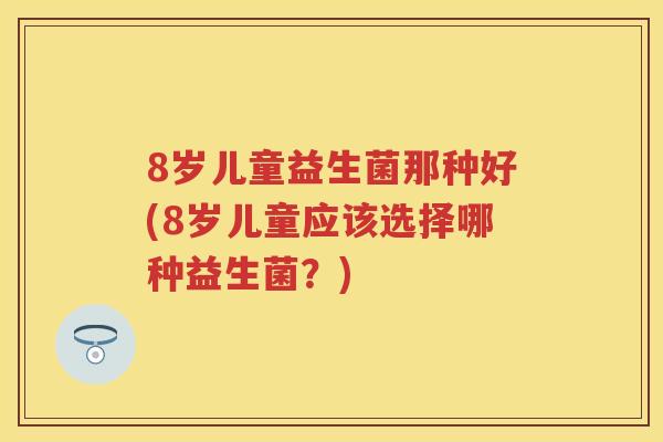 8岁儿童益生菌那种好(8岁儿童应该选择哪种益生菌?) 8岁儿童益生菌那种好(8岁儿童应该选择哪种益生菌?)