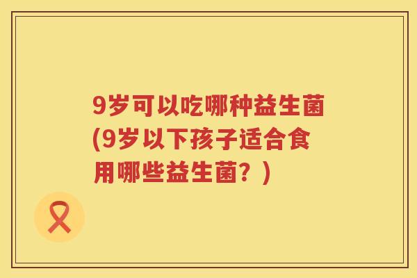 9岁可以吃哪种益生菌(9岁以下孩子适合食用哪些益生菌?) 9岁可以吃哪种益生菌(9岁以下孩子适合食用哪些益生菌?)