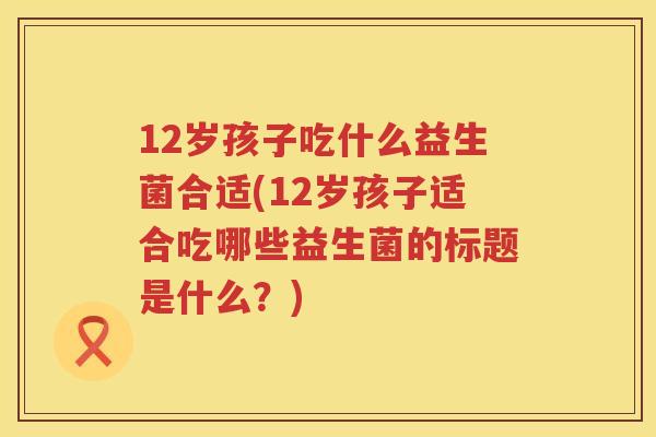 12岁孩子吃什么益生菌合适(12岁孩子适合吃哪些益生菌的标题是什么?) 12岁孩子吃什么益生菌合适(12岁孩子适合吃哪些益生菌的标题是什么?)