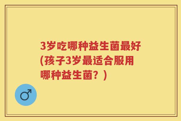 3岁吃哪种益生菌好(孩子3岁适合服用哪种益生菌?) 3岁吃哪种益生菌好(孩子3岁适合服用哪种益生菌?)