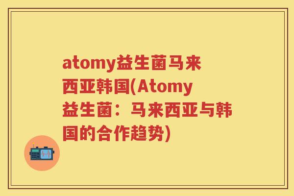 atomy益生菌马来西亚韩国(Atomy益生菌:马来西亚与韩国的合作趋势) atomy益生菌马来西亚韩国(Atomy益生菌:马来西亚与韩国的合作趋势)
