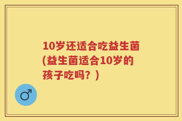 10岁还适合吃益生菌(益生菌适合10岁的孩子吃吗？)