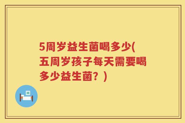5周岁益生菌喝多少(五周岁孩子每天需要喝多少益生菌?) 5周岁益生菌喝多少(五周岁孩子每天需要喝多少益生菌?)