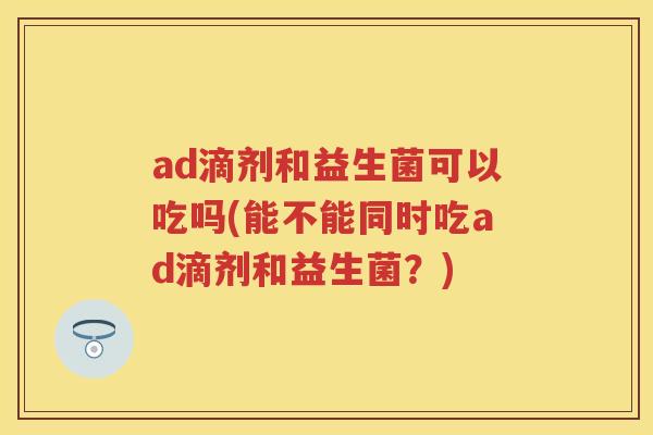ad滴剂和益生菌可以吃吗(能不能同时吃ad滴剂和益生菌?) ad滴剂和益生菌可以吃吗(能不能同时吃ad滴剂和益生菌?)