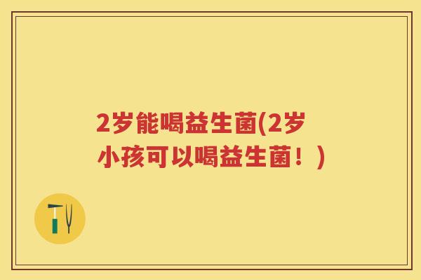 2岁能喝益生菌(2岁小孩可以喝益生菌！)