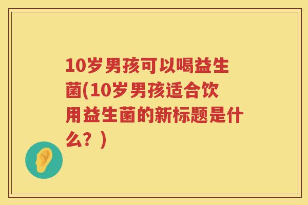 10岁男孩可以喝益生菌(10岁男孩适合饮用益生菌的新标题是什么?) 10岁男孩可以喝益生菌(10岁男孩适合饮用益生菌的新标题是什么?)