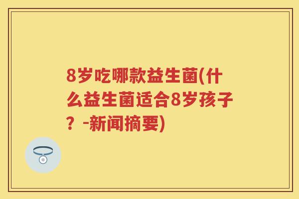 8岁吃哪款益生菌(什么益生菌适合8岁孩子?-新闻摘要) 8岁吃哪款益生菌(什么益生菌适合8岁孩子?-新闻摘要)