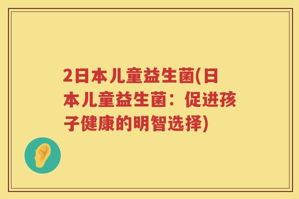 2日本儿童益生菌(日本儿童益生菌:促进孩子健康的明智选择) 2日本儿童益生菌(日本儿童益生菌:促进孩子健康的明智选择)