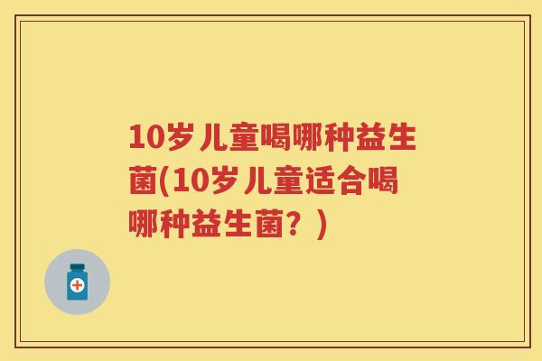 10岁儿童喝哪种益生菌(10岁儿童适合喝哪种益生菌?) 10岁儿童喝哪种益生菌(10岁儿童适合喝哪种益生菌?)