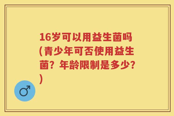16岁可以用益生菌吗(青少年可否使用益生菌？年龄限制是多少？)