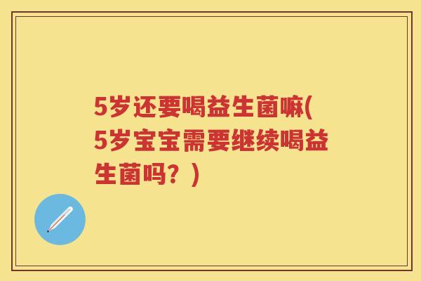 5岁还要喝益生菌嘛(5岁宝宝需要继续喝益生菌吗?) 5岁还要喝益生菌嘛(5岁宝宝需要继续喝益生菌吗?)