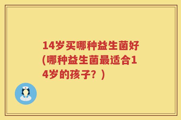 14岁买哪种益生菌好(哪种益生菌适合14岁的孩子？)