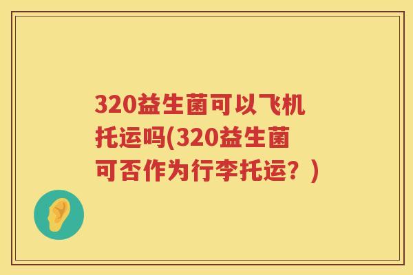 320益生菌可以飞机托运吗(320益生菌可否作为行李托运?) 320益生菌可以飞机托运吗(320益生菌可否作为行李托运?)
