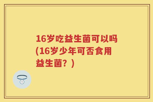 16岁吃益生菌可以吗(16岁少年可否食用益生菌？)