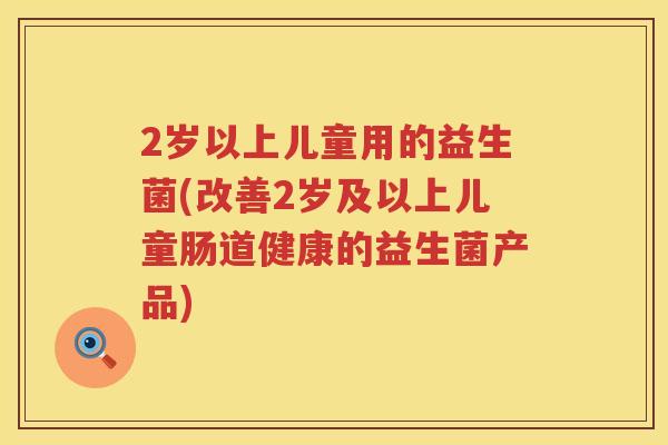 2岁以上儿童用的益生菌(改善2岁及以上儿童肠道健康的益生菌产品)