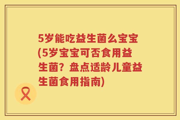 5岁能吃益生菌么宝宝(5岁宝宝可否食用益生菌？盘点适龄儿童益生菌食用指南)