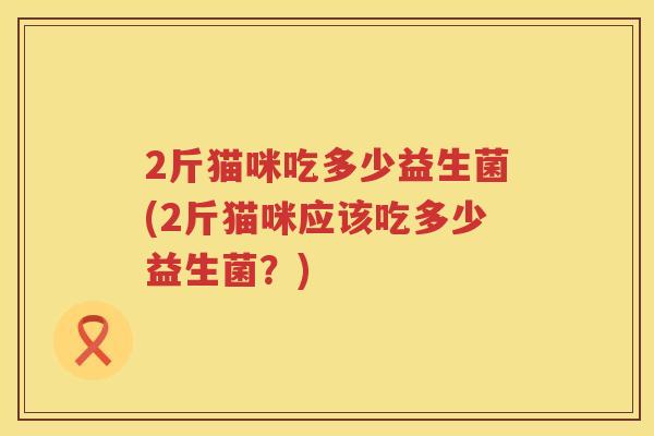 2斤猫咪吃多少益生菌(2斤猫咪应该吃多少益生菌?) 2斤猫咪吃多少益生菌(2斤猫咪应该吃多少益生菌?)