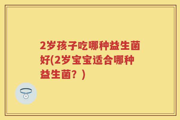 2岁孩子吃哪种益生菌好(2岁宝宝适合哪种益生菌?) 2岁孩子吃哪种益生菌好(2岁宝宝适合哪种益生菌?)