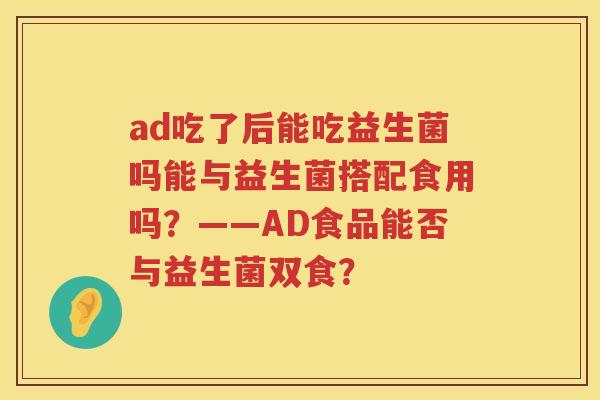 ad吃了后能吃益生菌吗能与益生菌搭配食用吗?——AD食品能否与益生菌双食? ad吃了后能吃益生菌吗能与益生菌搭配食用吗?——AD食品能否与益生菌双食?