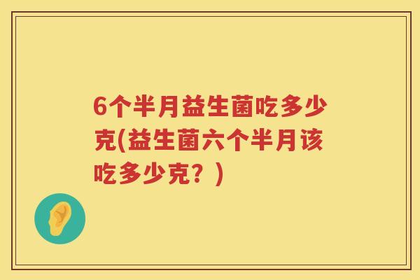 6个半月益生菌吃多少克(益生菌六个半月该吃多少克?) 6个半月益生菌吃多少克(益生菌六个半月该吃多少克?)