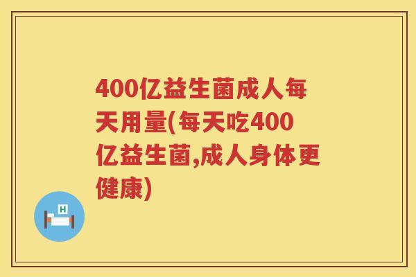 400亿益生菌成人每天用量(每天吃400亿益生菌,成人身体更健康)