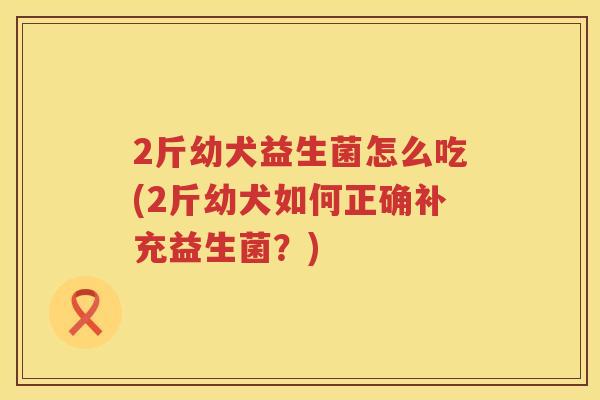 2斤幼犬益生菌怎么吃(2斤幼犬如何正确补充益生菌?) 2斤幼犬益生菌怎么吃(2斤幼犬如何正确补充益生菌?)