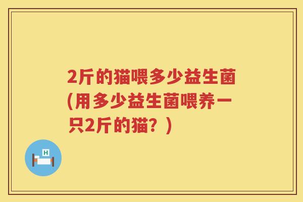 2斤的猫喂多少益生菌(用多少益生菌喂养一只2斤的猫?) 2斤的猫喂多少益生菌(用多少益生菌喂养一只2斤的猫?)