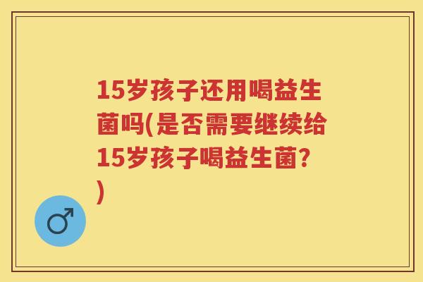 15岁孩子还用喝益生菌吗(是否需要继续给15岁孩子喝益生菌?) 15岁孩子还用喝益生菌吗(是否需要继续给15岁孩子喝益生菌?)