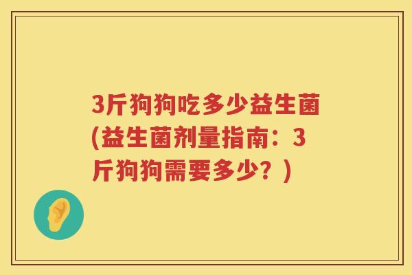3斤狗狗吃多少益生菌(益生菌剂量指南:3斤狗狗需要多少?) 3斤狗狗吃多少益生菌(益生菌剂量指南:3斤狗狗需要多少?)