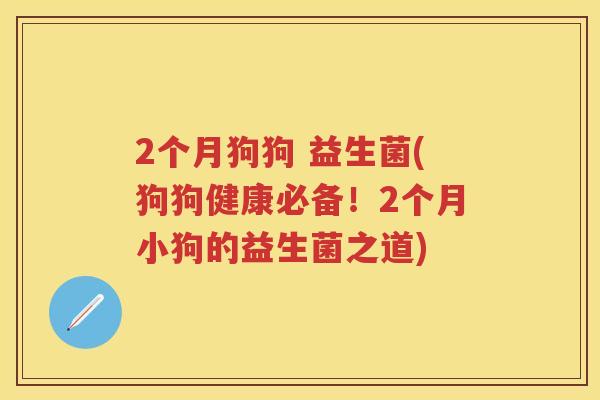 2个月狗狗 益生菌(狗狗健康必备!2个月小狗的益生菌之道) 2个月狗狗 益生菌(狗狗健康必备!2个月小狗的益生菌之道)