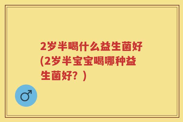 2岁半喝什么益生菌好(2岁半宝宝喝哪种益生菌好?) 2岁半喝什么益生菌好(2岁半宝宝喝哪种益生菌好?)