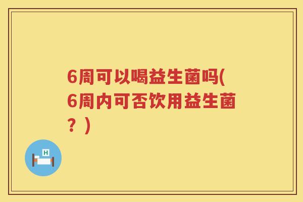 6周可以喝益生菌吗(6周内可否饮用益生菌?) 6周可以喝益生菌吗(6周内可否饮用益生菌?)