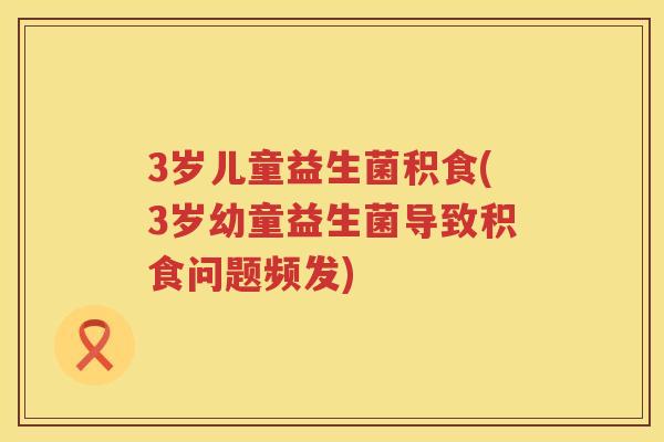3岁儿童益生菌积食(3岁幼童益生菌导致积食问题频发) 3岁儿童益生菌积食(3岁幼童益生菌导致积食问题频发)