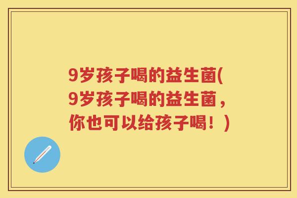 9岁孩子喝的益生菌(9岁孩子喝的益生菌，你也可以给孩子喝！)