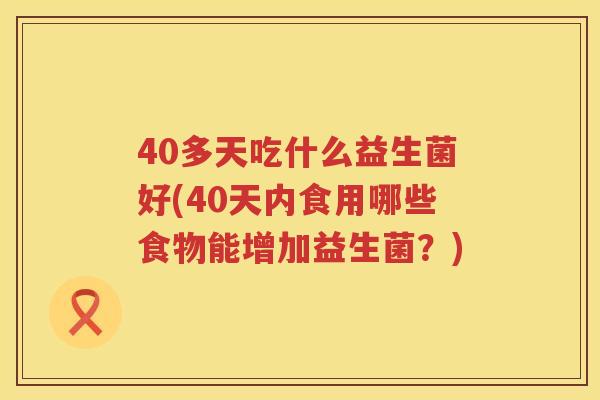40多天吃什么益生菌好(40天内食用哪些食物能增加益生菌?) 40多天吃什么益生菌好(40天内食用哪些食物能增加益生菌?)