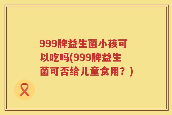 999牌益生菌小孩可以吃吗(999牌益生菌可否给儿童食用?) 999牌益生菌小孩可以吃吗(999牌益生菌可否给儿童食用?)