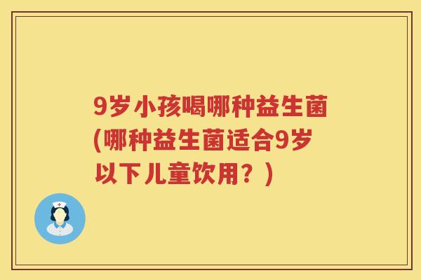9岁小孩喝哪种益生菌(哪种益生菌适合9岁以下儿童饮用?) 9岁小孩喝哪种益生菌(哪种益生菌适合9岁以下儿童饮用?)