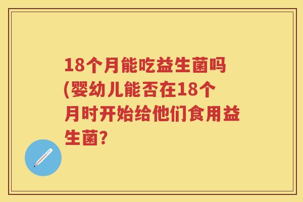 18个月能吃益生菌吗(婴幼儿能否在18个月时开始给他们食用益生菌? 18个月能吃益生菌吗(婴幼儿能否在18个月时开始给他们食用益生菌?