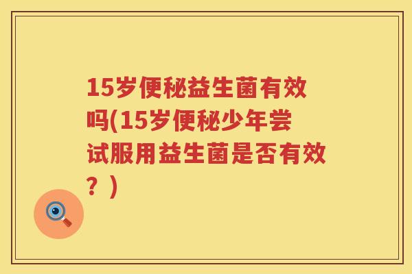 15岁益生菌有效吗(15岁少年尝试服用益生菌是否有效?) 15岁益生菌有效吗(15岁少年尝试服用益生菌是否有效?)