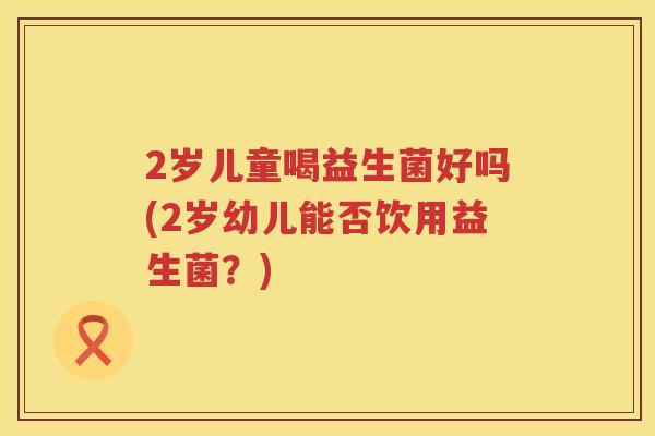 2岁儿童喝益生菌好吗(2岁幼儿能否饮用益生菌?) 2岁儿童喝益生菌好吗(2岁幼儿能否饮用益生菌?)