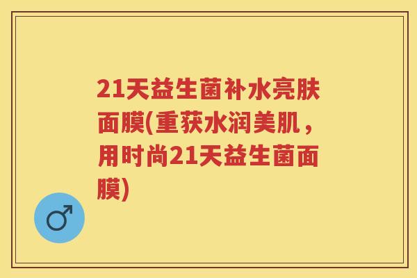 21天益生菌补水亮肤面膜(重获水润美肌，用时尚21天益生菌面膜)