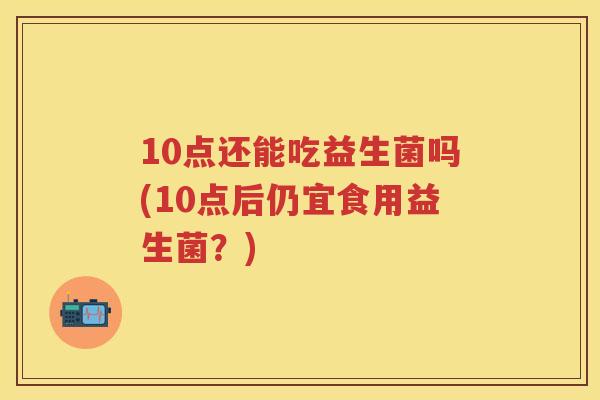 10点还能吃益生菌吗(10点后仍宜食用益生菌?) 10点还能吃益生菌吗(10点后仍宜食用益生菌?)