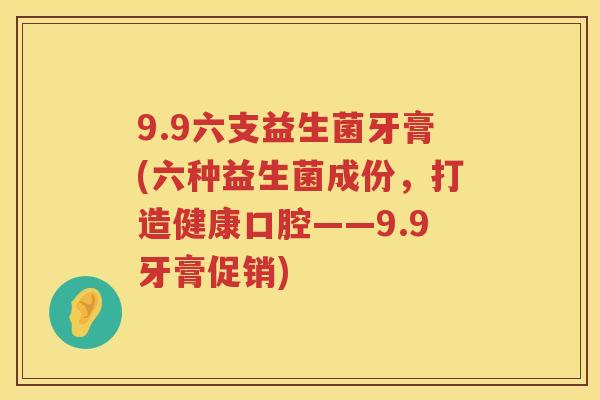 9.9六支益生菌牙膏(六种益生菌成份,打造健康口腔——9.9牙膏促销) 9.9六支益生菌牙膏(六种益生菌成份,打造健康口腔——9.9牙膏促销)
