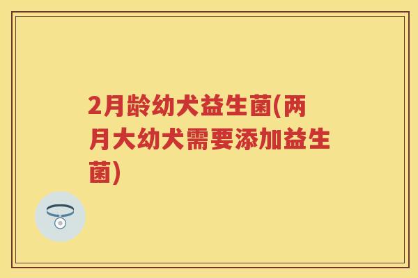 2月龄幼犬益生菌(两月大幼犬需要添加益生菌) 2月龄幼犬益生菌(两月大幼犬需要添加益生菌)