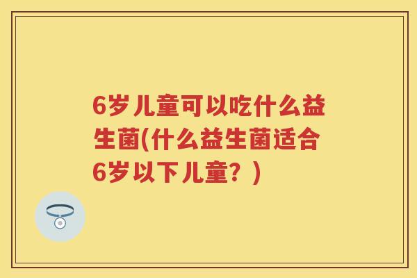 6岁儿童可以吃什么益生菌(什么益生菌适合6岁以下儿童？)