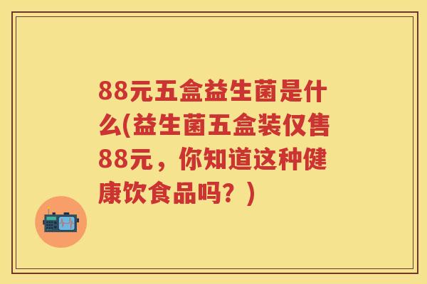 88元五盒益生菌是什么(益生菌五盒装仅售88元,你知道这种健康饮食品吗?) 88元五盒益生菌是什么(益生菌五盒装仅售88元,你知道这种健康饮食品吗?)